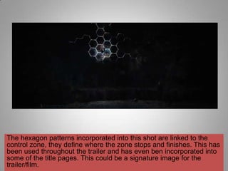 The hexagon patterns incorporated into this shot are linked to the
control zone, they define where the zone stops and finishes. This has
been used throughout the trailer and has even ben incorporated into
some of the title pages. This could be a signature image for the
trailer/film.
 