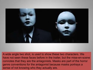 A wide angle two shot, is used to show these two characters. We
have not seen these faces before in the trailer, but the mise-en-scene
connotes that they are the antagonists. Masks are part of the horror
genre conventions for the antagonist because masks portrays a
sense of not knowing who they actually are.
 