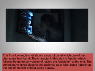 This final low angle shot shows a control panel which one of the
characters has found. The character in this shot is female, which
follows the genre convention of having the female left at the end. The
control panel gives clues to the audience as to what could happen at
the end of the film without giving it away.
 