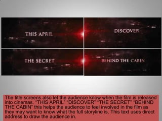 The title screens also let the audience know when the film is released
into cinemas. “THIS APRIL” “DISCOVER” “THE SECRET” “BEHIND
THE CABIN” this helps the audience to feel involved in the film as
they may want to know what the full storyline is. This text uses direct
address to draw the audience in.
 