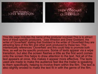 This title page includes the name of the producer involved.This is to attract
fans of these specific producers, “Joss Whedon and Drew Goddard, the
writer of Cloverfield” stating that Goddard is the writer of Cloverfield they are
attracting fans of this film and other work produced by these two. This
intertextually references „Cloverfield‟ and this could help to promote both
films, as well as the specific producers. Some of texts appear via a wipe
transition, but also the screen flashes a little as the first word comes
onto the screen this helps to draw attention to the text. Not all of the
text appears at once, this makes it appear more effective. The texts
used are made to make the audience feel like the trailer is speaking
to them specifically, helping to involve them within the film. The text is
also slightly eroded to make the text fit in with the genre of the film.
 