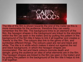 The title of the film is shown towards the end of the trailer as this is
more memorable for the audience, therefore they can easily
remember the film title. The background links to an element of the
film; the hexagon shapes in the background are linked to the storyline
within the film (as seen in the trailer) and by putting the pattern in the
background of the film title it helps to link it all together and creates a
„theme‟ to the film. The colours also link to the genre of film, and
symbolise different things. The colours used are red and black and
white. The title is in white which makes it stand out against the red
and black background, in which the hexagon shapes are
incorporated. The red and black colours connote death and
danger, giving the audience an idea of what elements are in the film.
The hexagon shapes are linked to the film (as seen in the trailer) and
by putting the pattern in the background of the film title it helps to link
it all together.
 