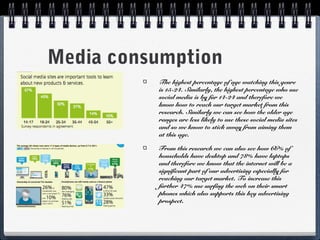 Media consumption
The highest percentage of age watching this genre
is 15-24. Similarly, the highest percentage who use
social media is by far 14-24 and therefore we
know how to reach our target market from this
research. Similarly we can see how the older age
ranges are less likely to use these social media sites
and so we know to stick away from aiming them
at this age.
From this research we can also see how 66% of
households have desktop and 78% have laptops
and therefore we know that the internet will be a
significant part of our advertising especially for
reaching our target market. To increase this
further 47% use surfing the web on their smart
phones which also supports this key advertising
prospect.

 
