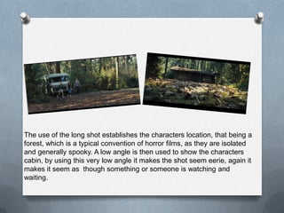 The use of the long shot establishes the characters location, that being a
forest, which is a typical convention of horror films, as they are isolated
and generally spooky. A low angle is then used to show the characters
cabin, by using this very low angle it makes the shot seem eerie, again it
makes it seem as though something or someone is watching and
waiting.
 