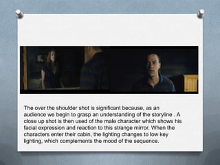 The over the shoulder shot is significant because, as an
audience we begin to grasp an understanding of the storyline . A
close up shot is then used of the male character which shows his
facial expression and reaction to this strange mirror. When the
characters enter their cabin, the lighting changes to low key
lighting, which complements the mood of the sequence.
 