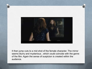 It then jump cuts to a mid shot of the female character. The mirror
seems blurry and mysterious , which could coincide with the genre
of the film. Again the sense of suspicion is created within the
audience.
 
