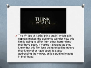 O The 4th title at 1.03s ‘think again’ which is in
  capitals makes the audience wonder how this
  film is going to differ from other horror films
  they have seen. It makes it exciting as they
  know that this film isn’t going to be like others
  they know of or have seen. It is also
  addressing the viewer, as it is putting images
  in their head.
 