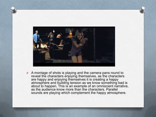 O   A montage of shots is playing and the camera pans round to
    reveal the characters enjoying themselves, as the characters
    are happy and enjoying themselves it is creating a happy
    atmosphere and building tension as we know something bad is
    about to happen. This is an example of an omniscient narrative,
    as the audience know more than the characters. Parallel
    sounds are playing which complement the happy atmosphere.
 