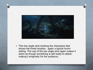 O This low angle shot tracking the characters feet
  shows the forest location, again a typical horror
  setting. The use of the low angle shot again makes it
  seem as though something is still ready to attack,
  making it enigmatic for the audience.
 