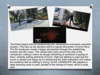 The trailer begins with an establishing shot, showing the characters suburban
location. This sets up the storyline and is a typical convention of horror films.
The film producers create a happy atmosphere through the establishing
location and the music. The camera then pans around the side of the
campervan, making it seem as though something or someone is spying on
them, instantly adding elements of horror. High key lighting is used and the
music is upbeat and happy as it’s introducing the main characters and makes
the audience feel as nothing is wrong. As the ‘LIONSGATE’ title appears a
deep booming noise is used, parallel to the change of mood, which is quite
dark.
 