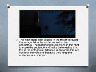 O This high angle shot is used in the trailer to reveal
  the antagonist to the audience and to the
  characters. The fast paced music stops in this shot
  to scare the audience and make them realise that
  this is the antagonist. Silences in horror trailers are
  common conventions because they keep the
  audience in suspense.
 