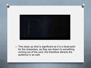 O This close up shot is significant as it is a focal point
  for the characters, as they are drawn to something
  coming out of the vent, this therefore attracts the
  audience in as well.
 