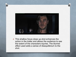 O This shallow focus close up shot enhances the
  action in the trailer and allows the audience to see
  the extent of the characters injuries. The blurred
  effect used adds a sense of disequilibrium to the
  shot.
 