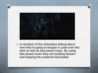 O A narrative of the characters talking about
  how they’re going to escape is used over this
  shot as well as fast paced music. By using
  fast paced music they are building tension
  and keeping the audience fascinated.
 