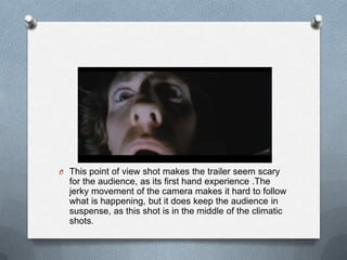 O This point of view shot makes the trailer seem scary
  for the audience, as its first hand experience .The
  jerky movement of the camera makes it hard to follow
  what is happening, but it does keep the audience in
  suspense, as this shot is in the middle of the climatic
  shots.
 