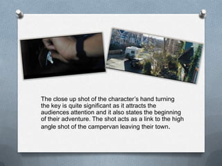 The close up shot of the character’s hand turning
the key is quite significant as it attracts the
audiences attention and it also states the beginning
of their adventure. The shot acts as a link to the high
angle shot of the campervan leaving their town.
 