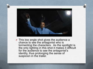 O This low angle shot gives the audience a
  chance to see the antagonist who is
  tormenting the characters. As the spotlight is
  the only lighting in this shot it makes it difficult
  for the audience to see the antagonist’s
  identity, thus prolonging the sense of
  suspicion in the trailer.
 