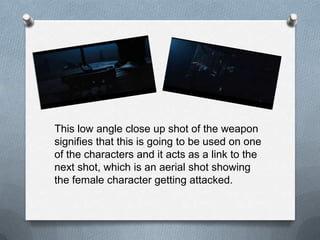 This low angle close up shot of the weapon
signifies that this is going to be used on one
of the characters and it acts as a link to the
next shot, which is an aerial shot showing
the female character getting attacked.
 