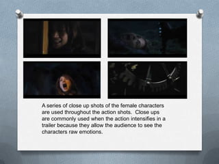 A series of close up shots of the female characters
are used throughout the action shots. Close ups
are commonly used when the action intensifies in a
trailer because they allow the audience to see the
characters raw emotions.
 