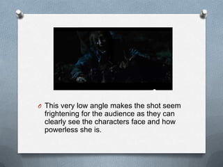 O This very low angle makes the shot seem
 frightening for the audience as they can
 clearly see the characters face and how
 powerless she is.
 
