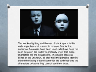 The low key lighting and the use of black space in this
wide angle two shot is used to provoke fear for the
audience. As masks have been used, which we have not
seen before in the trailer we instantly know that these
characters are the antagonists. The masks create a
sense of the unknown, as they hide the person’s identity,
therefore making it even scarier for the audience and the
characters because they cannot see their faces.
 