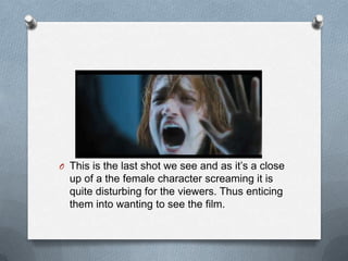 O This is the last shot we see and as it’s a close
  up of a the female character screaming it is
  quite disturbing for the viewers. Thus enticing
  them into wanting to see the film.
 