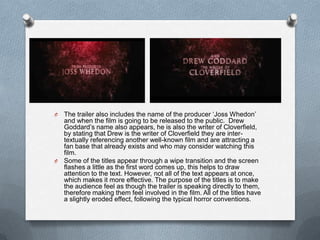 O The trailer also includes the name of the producer ‘Joss Whedon’
  and when the film is going to be released to the public. Drew
  Goddard’s name also appears, he is also the writer of Cloverfield,
  by stating that Drew is the writer of Cloverfield they are inter-
  textually referencing another well-known film and are attracting a
  fan base that already exists and who may consider watching this
  film.
O Some of the titles appear through a wipe transition and the screen
  flashes a little as the first word comes up, this helps to draw
  attention to the text. However, not all of the text appears at once,
  which makes it more effective. The purpose of the titles is to make
  the audience feel as though the trailer is speaking directly to them,
  therefore making them feel involved in the film. All of the titles have
  a slightly eroded effect, following the typical horror conventions.
 