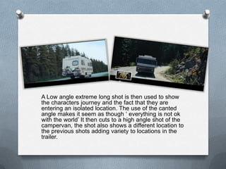 A Low angle extreme long shot is then used to show
the characters journey and the fact that they are
entering an isolated location. The use of the canted
angle makes it seem as though ‘ everything is not ok
with the world’ It then cuts to a high angle shot of the
campervan, the shot also shows a different location to
the previous shots adding variety to locations in the
trailer.
 
