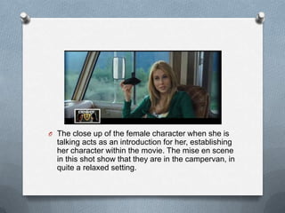 O The close up of the female character when she is
  talking acts as an introduction for her, establishing
  her character within the movie. The mise en scene
  in this shot show that they are in the campervan, in
  quite a relaxed setting.
 