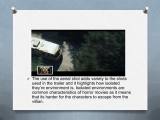 O The use of the aerial shot adds variety to the shots
  used in the trailer and it highlights how isolated
  they’re environment is. Isolated environments are
  common characteristics of horror movies as it means
  that its harder for the characters to escape from the
  villian.
 