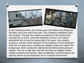 As the characters arrive, the camera pans and follows the campervan
and then cuts to the shot of the yard. This, therefore establishes their
new location. The way the camera is positioned in the second shot,
showing the run down yard adds elements of horror as it seems
abandoned like no one has looked after it for years, thus creating
suspicion and fear of the unknown for the audience. As the characters
enter this run-down area, rumbling non diegetic noises are used in the
background, which creates the feeling that something bad is going to
happen. The use of high pitch and low booming non diegetic noises
creates suspense and tension. High key lighting is used throughout the
opening scenes as the characters are in a natural environment.
 