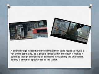 A sound bridge is used and the camera then pans round to reveal a
run down cabin and, as a shot is filmed within the cabin it makes it
seem as though something or someone is watching the characters,
adding a sense of spookiness to the trailer.
 