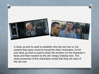 A close up shot Is used to establish who the old man is, the
camera then pans round to reveal the other characters. A mid
and close up shot is used to show the emotion on the character’s
faces and their reaction to the old ‘creepy’ looking man. The
close proxemics of the characters reveal that they are wary of
the old man.
 