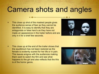 Camera shots and angles
 This close up shot of the masked people gives
the audience sense of fear as they cannot be
identified. It is easy to identify that they are
antagonists or false hero's as they have not
made an appearance in the trailer before and are
only in it for a brief few seconds.
 This close up at the end of the trailer shows that
the equilibrium has not been restored as the
female is evidently scared for her life or in pain.
This leaves enigma with the audiences making
them want to watch the film and see what
happens to the girl and also reflects that the this
is of the horror genre.
 