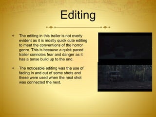 Editing
 The editing in this trailer is not overly
evident as it is mostly quick cute editing
to meet the conventions of the horror
genre. This is because a quick paced
trailer connotes fear and danger as it
has a tense build up to the end.
 The noticeable editing was the use of
fading in and out of some shots and
these were used when the next shot
was connected the next.
 