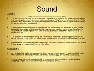 SoundDiegetic:
 The anonymous character, could be seen as a ‘false hero’ as he helps the teenagers get to where
they want to go however then makes a phone call saying “they have come to the killing floor.” His
speech seems mysterious and connotes danger and enigma, as you know something bad is going
to happen but are un sure of what.
 Also the Speech of protagonists guides through the trailer almost like a narrator as their speech
helps form a narrative. In understanding they are going on vacation, partying and that when the
danger strikes ‘something has been sent for them’, this makes it easier for the audience to be
guided through.
 The screams of the teenagers during the trailer shows that there is something going on and is a
typical convention of a horror film therefore we know this use of diegetic noise is used to give fear.
 When the bird flies into the force field it has large bang so it coordinates with the action, and makes
the audience more aware that there is a force field
Non diegetic:
 At the start of the trailer the overlay music is upbeat and gives a sense of happiness which meets
the equilibrium in a horror genre as it starts like a normal happy day until this is interrupted.
 Intense music is then introduced after 35 seconds to change the equilibrium and to build up
suspense, tension and to show that the horror genre is in action.
 