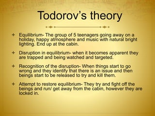Todorov’s theory
 Equilibrium- The group of 5 teenagers going away on a
holiday, happy atmosphere and music with natural bright
lighting. End up at the cabin.
 Disruption in equilibrium- when it becomes apparent they
are trapped and being watched and targeted.
 Recognition of the disruption- When things start to go
wrong and they identify that there is an issue and then
beings start to be released to try and kill them.
 Attempt to restore equilibrium- They try and fight off the
beings and run/ get away from the cabin, however they are
locked in.
 