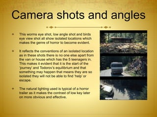 Camera shots and angles
 This worms eye shot, low angle shot and birds
eye view shot all show isolated locations which
makes the genre of horror to become evident.
 It reflects the conventions of an isolated location
as in these shots there is no one else apart from
the van or house which has the 5 teenagers in.
This makes it evident that it is the start of the
‘journey’ and Todorov’s equilibrium and that
something may happen that means they are so
isolated they will not be able to find ‘help’ or
escape.
 The natural lighting used is typical of a horror
trailer as it makes the contrast of low key later
on more obvious and effective.
 