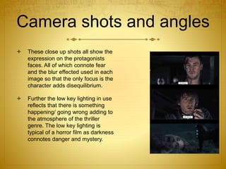 Camera shots and angles
 These close up shots all show the
expression on the protagonists
faces. All of which connote fear
and the blur effected used in each
image so that the only focus is the
character adds disequilibrium.
 Further the low key lighting in use
reflects that there is something
happening/ going wrong adding to
the atmosphere of the thriller
genre. The low key lighting is
typical of a horror film as darkness
connotes danger and mystery.
 