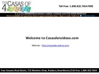 Toll Free: 1.800.822.7654 FREE
Four Seasons Real Estate, 712 Mechem Drive, Ruidoso, New Mexico|Toll Free: 1.800.822.7654
Welcome to Casasderuidoso.com
Website - http://casasderuidoso.com
 