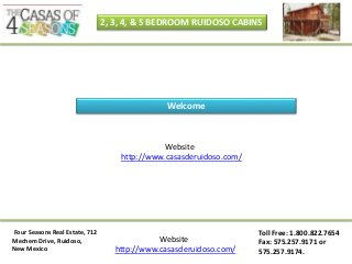 Four Seasons Real Estate, 712
Mechem Drive, Ruidoso,
New Mexico
Toll Free: 1.800.822.7654
Fax: 575.257.9171 or
575.257.9174.
Website
http://www.casasderuidoso.com/
2, 3, 4, & 5 BEDROOM RUIDOSO CABINS
Website
http://www.casasderuidoso.com/
Welcome
 