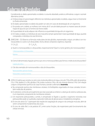 CadernodeAtividades
10
		Considerando os dados apresentados na tabela e o assunto abordado, analise as afirmativas a seguir e assinale
alternativa correta:
x	a)	Embora esteja em porcentagem diferente nos indivíduos apresentados na tabela, a água move-se livremente
no fluido extracelular.
b)	Os dados apresentados na tabela não podem ser úteis em casos de desidratação de um organismo.
c)	De acordo com a tabela, as mulheres com menos de 01 ano de idade possuem as maiores taxas de concen-
tração de água do que os homens da mesma idade.
d)	A quantidade de tecido adiposo não influencia na quantidade de água de um organismo.
e)	Em todas as idades, os indivíduos do sexo masculino sempre apresentam maior quantidade de água, quando
comparados a indivíduos do sexo feminino.
8.	(EMESCAM – ES) Observe as fórmulas moleculares de dois glicídios, representadas a seguir; um deles é um mo-
nossacarídeo e o outro e um dissacarídeo. Acerca desses compostos orgânicos, responda:
1)	C7
H14
O7
2) C12
H22
O11
a)	Qual é o monossacarídeo e o dissacarídeo, respectivamente? Qual é o nome genérico do monossacarídeo?
1) Monossacarídeo e 2) Dissacarídeo.
Heptose.
b)	Como é denominada a ligação química que une os monossacarídeos para formar a molécula do dissacarídeo?
Ligação glicosídica.
c)	Cite dois exemplos de monossacarídeo e dois de dissacarídeo.
Monossacarídeos: glicose e frutose.
Dissacarídeos: sacarose e lactose.
9.	(UFAL) A matéria que constitui os seres vivos revela abundância em água, cerca de 75% a 85%, além de proteínas
(10 a 15%), lipídios (2 a 3%), glicídios (1%), ácidos nucleicos (1%), e de sais minerais diversos (1%). Com relação
a alguns componentes químicos do corpo humano, assinale a alternativa incorreta.
a)	Na composição química das membranas celulares, há fosfolipídios organizados em duas camadas; há tam-
bém moléculas de proteína.
b)	O colesterol, conhecido principalmente por estar associado ao enfarte e a doenças do sistema cardiovascular,
é um importante componente de membranas celulares.
x	c)	Um importante polissacarídeo, o amido, é armazenado no fígado e, quando o organismo necessitar, esse
polissacarídeo pode ser quebrado, originando moléculas de glicose para o metabolismo energético.
d)	Os íons de cálcio (Ca++
) participam das reações de coagulação do sangue e da contração muscular, além de
serem componentes fundamentais dos ossos.
e)	Os íons de sódio (Na+
) e de potássio (K+
), entre outras funções, são responsáveis pelo funcionamento das
células nervosas.
 