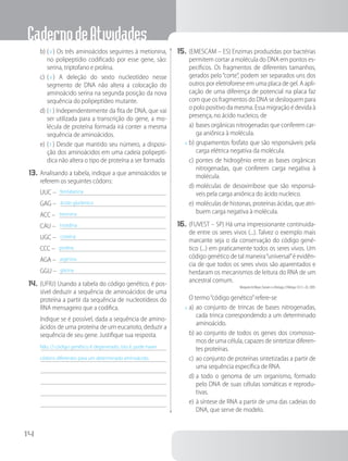 CadernodeAtividades
14
b)	( V ) Os três aminoácidos seguintes à metionina,
no polipeptídio codificado por esse gene, são:
serina, triptofano e prolina.
c)	( V ) A deleção do sexto nucleotídeo nesse
segmento de DNA não altera a colocação do
aminoácido serina na segunda posição da nova
sequência do polipeptídeo mutante.
d)	( F ) Independentemente da fita de DNA, que vai
ser utilizada para a transcrição do gene, a mo-
lécula de proteína formada irá conter a mesma
sequência de aminoácidos.
e)	( F ) Desde que mantido seu número, a disposi-
ção dos aminoácidos em uma cadeia polipeptí-
dica não altera o tipo de proteína a ser formado.
13.	Analisando a tabela, indique a que aminoácidos se
referem os seguintes códons:
UUC – fenilalanina	
GAG – ácido glutâmico	
ACC – treonina 	
CAU – histidina	
UGC – cisteína	
CCC – prolina	
AGA – arginina	
GGU – glicina	
14.	(UFRJ) Usando a tabela do código genético, é pos-
sível deduzir a sequência de aminoácidos de uma
proteína a partir da sequência de nucleotídeos do
RNA mensageiro que a codifica.
		 Indique se é possível, dada a sequência de amino-
ácidos de uma proteína de um eucarioto, deduzir a
sequência de seu gene. Justifique sua resposta.
Não. O código genético é degenerado, isto é, pode haver
códons diferentes para um determinado aminoácido.
15.	(EMESCAM – ES) Enzimas produzidas por bactérias
permitem cortar a molécula do DNA em pontos es-
pecíficos. Os fragmentos de diferentes tamanhos,
gerados pelo“corte”, podem ser separados uns dos
outros por eletroforese em uma placa de gel. A apli-
cação de uma diferença de potencial na placa faz
com que os fragmentos do DNA se desloquem para
o polo positivo da mesma. Essa migração é devida à
presença, no ácido nucleico, de
a)	bases orgânicas nitrogenadas que conferem car-
ga aniônica à molécula.
x	b)	grupamentos fosfato que são responsáveis pela
carga elétrica negativa da molécula.
c)	pontes de hidrogênio entre as bases orgânicas
nitrogenadas, que conferem carga negativa à
molécula.
d)	moléculas de desoxirribose que são responsá-
veis pela carga aniônica do ácido nucleico.
e)	moléculas de histonas, proteínas ácidas, que atri-
buem carga negativa à molécula.
16.	(FUVEST – SP) Há uma impressionante continuida-
de entre os seres vivos (...). Talvez o exemplo mais
marcante seja o da conservação do código gené-
tico (...) em praticamente todos os seres vivos. Um
código genético de tal maneira“universal”é evidên-
cia de que todos os seres vivos são aparentados e
herdaram os mecanismos de leitura do RNA de um
ancestral comum.
Morgante & Meyer, Darwin e a Biologia, O Biólogo 10:12–20, 2009.
		O termo“código genético”refere-se
x	a)	ao conjunto de trincas de bases nitrogenadas,
cada trinca correspondendo a um determinado
aminoácido.
b)	ao conjunto de todos os genes dos cromosso-
mos de uma célula, capazes de sintetizar diferen-
tes proteínas.
c)	ao conjunto de proteínas sintetizadas a partir de
uma sequência específica de RNA.
d)	a todo o genoma de um organismo, formado
pelo DNA de suas células somáticas e reprodu-
tivas.
e)	à síntese de RNA a partir de uma das cadeias do
DNA, que serve de modelo.
 