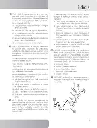 Biologia
15
17.	(PUC – RIO) O material genético deve suas pro-
priedades a seus constituintes, os nucleotídeos, e à
forma como são organizados na molécula de ácido
nucleico. No caso específico do DNA, é característi-
ca da estrutura molecular:
a)	a ligação entre as bases nitrogenadas se dar por
pontes de enxofre.
x	b)	a pentose típica do DNA ser uma desoxirribose.
c)	ter como bases nitrogenadas a adenina, citosina,
guanina, timina e uracila.
d)	não existir uma orientação de polimerização dos
nucleotídeos em cada cadeia.
e)	formar cadeias somente de fitas simples.
18.	(UEL – PR) O tratamento de infecções bacterianas
foi possível com a descoberta dos antibióticos,
substâncias estas capazes de matar bactérias. Como
exemplos de mecanismos de ação dos antibióticos,
podemos citar:
		Ação I: inibe a enzima responsável pelo desempare-
lhamento das fitas do DNA.
		Ação II: inibe a ligação da RNA polimerase, DNA-
-dependente.
		Ação III: ao ligar-se a subunidade ribossomal inibe a
ligação do RNA transportador.
		Quanto à interferência direta dessas ações nas célu-
las bacterianas, é correto afirmar:
x	a)	Ação I inibe a duplicação do DNA, impedindo a
multiplicação da célula.
b)	Ação II inibe a tradução, interferindo na síntese
de DNA bacteriano.
c)	Ação III inibe a transcrição do RNA mensageiro.
d)	Ações I e III inibem a síntese de ácidos nucleicos.
e)	Ações II e III inibem a síntese de proteínas bacte-
rianas.
19.	(PUC – RS) Em uma pesquisa, uma fita-dupla de
DNA de leveduras foi construída usando-se isóto-
pos pesados. Depois disso, essa fita-dupla passou
por um ciclo de replicação, no qual foi permitido
que as novas fitas de DNA fossem construídas com
isótopos leves.
		Comparando-se o peso das amostras de DNA antes
e depois da replicação, verificou-se que, devido à
replicação
a)	conservativa, preservam-se as fitas-duplas de
DNA pesadas e produzem-se novas fitas leves.
b)	conservativa, formam-se novas fitas-duplas de
DNA com cadeias leves entremeadas em cadeias
pesadas.
c)	dispersiva, produzem-se novas fitas-duplas de
DNA com cadeias leves intercaladas em cadeias
pesadas.
x	d)	semiconservativa, as novas fitas-duplas de DNA
ficam mais leves que a fita-dupla original.
e)	semiconservativa, formam-se novas fitas-duplas
de DNA apenas com cadeias leves.
20.	(UFPA) A fotossíntese realizada pelas plantas trans-
forma água e CO2
em açúcares. Os açúcares produ-
zidos são utilizados na síntese de todas as substân-
cias orgânicas necessárias ao seu metabolismo, e,
entre essas substâncias, destacam-se os ácidos nu-
cleicos (RNA e DNA), que são constituídos de
a) pentoses e trioses.
b) hexoses e bases nitrogenadas.
c) bases nitrogenadas e trioses.
x	d) pentoses e bases nitrogenadas.
e) hexoses e fosfato.
21.	(UFU – MG) Analise a figura abaixo que representa
a ocorrência de importantes processos biológicos
nas células.
I
IV
III
Códon
II
 
