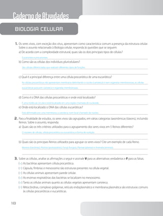CadernodeAtividades
18
1.	Os seres vivos, com exceção dos vírus, apresentam como característica comum a presença da estrutura celular.
Sobre o assunto relacionado à Biologia celular, responda às questões que se seguem:
a) De acordo com a complexidade estrutural, quais são os dois principais tipos de células?
Eucariontes e procariontes.
b) Como são as células dos indivíduos pluricelulares?
São células diferenciadas que realizam diferentes tipos de funções.
c) Qual é a principal diferença entre uma célula procariótica de uma eucariótica?
As células procarióticas não apresentam membrana delimitando o núcleo (carioteca) e nem organelas membranosas, as células
eucarióticas possuem carioteca e organelas membranosas.
d) Como é o DNA das células procarióticas e onde está localizado?
É uma molécula circular e está localizado em uma região chamada de nucleoide.
e) Onde está localizado o DNA das células eucarióticas?
Está delimitado por uma membrana, a carioteca, num local chamado de núcleo.
2.	Para a finalidade de estudos, os seres vivos são agrupados, em várias categorias taxonômicas (táxons), incluindo
Reinos. Sobre o assunto, responda:
a)	Quais são os três critérios utilizados para o agrupamento dos seres vivos em 5 Reinos diferentes?
O número de células, célula procariótica ou eucariótica, e forma de nutrição.
b)	Quais são os principais Reinos utilizados para agrupar os seres vivos? Cite um exemplo de cada Reino.
Monera (bactérias), Protista (protozoários), Fungi (fungos), Plantae (plantas) e Animalia (animais).
3.	Sobre as células, analise as afirmações a seguir e assinale V para as alternativas verdadeiras e F para as falsas.
( V )	As bactérias apresentam célula procariótica.
( F )	Cápsula, fímbrias e mesossomo são estruturas presentes na célula vegetal.
( F )	As células animais apresentam parede celular.
( V )	As enzimas respiratórias das bactérias se localizam no mesossomo.
( V )	Tanto as células animais quanto as células vegetais apresentam carioteca.
( F )	Mitocôndrias, complexo golgiense, retículo endoplasmático e membrana plasmática são estruturas comuns
às células procarióticas e eucarióticas.
Biologia celular
 