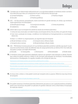 Biologia
21
10.	 Considere que um determinado medicamento tem a sua ação desencadeada na membrana celular e assinale a
única alternativa que indica um componente em que o medicamento não possa agir:
a) Camada fosfolipídica     x b) Ácido nucleico        c) Proteínas integrais
d) Glicocálix         e) Proteínas periféricas
11.	(UFC – CE) Que processo, provavelmente, estaria ocorrendo em grande extensão, em células cuja membrana
celular apresentasse microvilosidades?
a) Detoxificação de drogas.     b) Secreção de esteroides.      c) Síntese de proteínas.
d) Catabolismo.        x e) Absorção.
12.	(UECE) Sabe-se que no transporte de substâncias através da membrana plasmática:
1)	Certos íons são conservados com determinadas concentrações dentro e fora da célula, com gasto de energia.
2)	Caso cesse a produção de energia, a tendência é de distribuírem-se homogeneamente as concentrações
destes íons.
		As frases 1 e 2 referem-se, respectivamente, aos seguintes tipos de transporte:
a) difusão facilitada e osmose     x b) transporte ativo e difusão simples
c) transporte ativo e osmose     d) difusão facilitada e difusão simples
13.	(UEL – PR) Hemácias humanas possuem em sua membrana plasmática proteínas e glicídios que atuam no pro-
cesso de reconhecimento celular dos diferentes tipos de sangue pertencentes ao sistema A-B-O. Tais moléculas
vão ajudar a compor uma região denominada:
x a) Glicocálix    b) Citoesqueleto    c) Desmossomo    d) Microvilosidade    e) Parede celular
14.	A membrana celular pode apresentar adaptações especiais que garantam maior absorção ou adesão. Desenhe
duas células do epitélio intestinal e indique as três principais especializações da membrana: microvilosidades,
desmossomos e interdigitações. Em seguida, complete com a função de cada uma:
Desmossomos: são formações proteicas que aumentam a aderência entre as células.
Interdigitações: são projeções laterais da membrana e também atuam para manter a união entre duas células vizinhas.
Microvilosidades: são projeções especializadas em aumentar a superfície de absorção. Estão presentes em tecidos que absorvem
substâncias, como as células intestinais.
15.	As trocas entre a célula e o meio podem ocorrer por transporte ativo ou passivo. Diferencie essas duas formas
de transporte:
O transporte ativo ocorre com gasto de energia e o passivo não.
16.	Íons podem atravessar a membrana plasmática diretamente, por poros ou com a ajuda de proteínas carreadoras,
porém esses mecanismos não podem ser aplicados em grandes moléculas. Como a célula realiza a incorporação
de moléculas maiores?
Por meio de vesículas (englobamento), em um processo conhecido como endocitose.
 