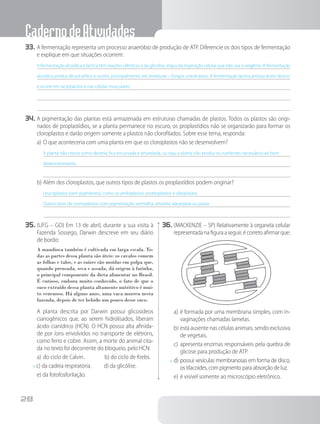 CadernodeAtividades
28
33.	A fermentação representa um processo anaeróbio de produção de ATP. Diferencie os dois tipos de fermentação
e explique em que situações ocorrem:
A fermentação alcoólica e láctica têm reações idênticas à da glicólise, etapa da respiração celular que não usa o oxigênio. A fermentação
alcoólica produz álcool etílico e ocorre, principalmente, em leveduras – fungos unicelulares. A fermentação láctica produz ácido láctico
e ocorre em lactobacilos e nas células musculares.
34.	A pigmentação das plantas está armazenada em estruturas chamadas de plastos. Todos os plastos são origi-
nados de proplastídios, se a planta permanece no escuro, os proplastídios não se organizarão para formar os
cloroplastos e darão origem somente a plastos não clorofilados. Sobre esse tema, responda:
a)	O que aconteceria com uma planta em que os cloroplastos não se desenvolvem?
A planta não cresce como deveria, fica encurvada e amarelada, ou seja, a planta não produz os nutrientes necessários ao bom
desenvolvimento.
b)	Além dos cloroplastos, que outros tipos de plastos os proplastídios podem originar?
Leucoplastos (sem pigmentos), como os amiloplastos, proteoplastos e oleoplastos.
Outros tipos de cromoplastos com pigmentação vermelha, amarela, alaranjada ou parda.
35.	(UFG – GO) Em 13 de abril, durante a sua visita à
Fazenda Sossego, Darwin descreve em seu diário
de bordo:
A mandioca também é cultivada em larga escala. To-
das as partes dessa planta são úteis: os cavalos comem
as folhas e talos, e as raízes são moídas em polpa que,
quando prensada, seca e assada, dá origem à farinha,
o principal componente da dieta alimentar no Brasil.
É curioso, embora muito conhecido, o fato de que o
suco extraído dessa planta altamente nutritivo é mui-
to venenoso. Há alguns anos, uma vaca morreu nesta
fazenda, depois de ter bebido um pouco desse suco.
		A planta descrita por Darwin possui glicosídeos
cianogênicos que, ao serem hidrolisados, liberam
ácido cianídrico (HCN). O HCN possui alta afinida-
de por íons envolvidos no transporte de elétrons,
como ferro e cobre. Assim, a morte do animal cita-
da no texto foi decorrente do bloqueio, pelo HCN:
a)	do ciclo de Calvin.    b) do ciclo de Krebs.
x c) da cadeia respiratória.   d) da glicólise.
e) da fotofosforilação.
36.	(MACKENZIE – SP) Relativamente à organela celular
representadanafiguraaseguir,écorretoafirmarque:
a)	é formada por uma membrana simples, com in-
vaginações chamadas lamelas.
b)	está ausente nas células animais, sendo exclusiva
de vegetais.
c)	apresenta enzimas responsáveis pela quebra de
glicose para produção de ATP.
x	d)	possui vesículas membranosas em forma de disco,
os tilacoides, com pigmento para absorção de luz.
e)	é visível somente ao microscópio eletrônico.
 