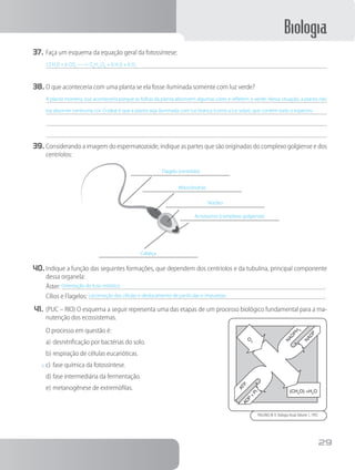 Biologia
29
37.	Faça um esquema da equação geral da fotossíntese:
12 H2
0 + 6 CO2
-----> C6
H12
O6
+ 6 H2
0 + 6 O2
38.	O que aconteceria com uma planta se ela fosse iluminada somente com luz verde?
A planta morreria, isso aconteceria porque as folhas da planta absorvem algumas cores e refletem o verde. Nessa situação, a planta não
iria absorver nenhuma cor. O ideal é que a planta seja iluminada com luz branca (como a luz solar), que contém todo o espectro.
39.	Considerando a imagem do espermatozoide, indique as partes que são originadas do complexo golgiense e dos
centríolos:
Flagelo (centríolo)
Mitocôndrias
Núcleo
Acrossomo (complexo golgiense)
Cabeça
40.	Indique a função das seguintes formações, que dependem dos centríolos e da tubulina, principal componente
dessa organela:
Áster: Orientação do fuso mitótico	 .
Cílios e Flagelos: Locomoção das células e deslocamento de partículas e impurezas	 .
41.	(PUC – RIO) O esquema a seguir representa uma das etapas de um processo biológico fundamental para a ma-
nutenção dos ecossistemas.
		O processo em questão é:
a)	desnitrificação por bactérias do solo.
b)	respiração de células eucarióticas.
x	c)	fase química da fotossíntese.
d)	fase intermediária da fermentação.
e)	metanogênese de extremófilas.
N
AD
PH
2
ATPADP
+
Pi
O2
(CH2
O) +H2
O
N
AD
P
PAULINO,W. R. Biologia Atual,Volume 1, 1992
 
