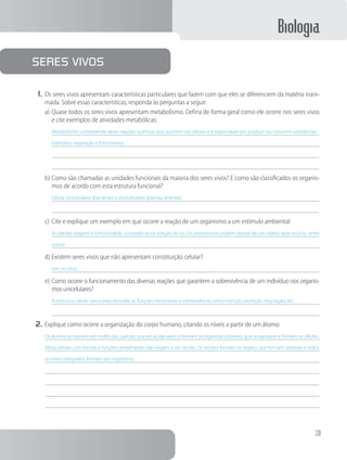Biologia
3
1.	Os seres vivos apresentam características particulares que fazem com que eles se diferenciem da matéria inani-
mada. Sobre essas características, responda às perguntas a seguir:
a)	Quase todos os seres vivos apresentam metabolismo. Defina de forma geral como ele ocorre nos seres vivos
e cite exemplos de atividades metabólicas:
Metabolismo compreende várias reações químicas que ocorrem nas células e é responsável por produzir ou consumir substâncias.
Exemplos: respiração e fotossíntese.
b)	Como são chamadas as unidades funcionais da maioria dos seres vivos? E como são classificados os organis-
mos de acordo com esta estrutura funcional?
Célula. Unicelulares (bactérias) e pluricelulares (plantas, animais).
c)	Cite e explique um exemplo em que ocorre a reação de um organismo a um estímulo ambiental:
As plantas reagem à luminosidade, curvando-se na direção da luz. Os protozoários podem desviar de um objeto após tocá-lo, entre
outros.
d)	Existem seres vivos que não apresentam constituição celular?
Sim, os vírus.
e)	Como ocorre o funcionamento das diversas reações que garantem a sobrevivência de um indivíduo nos organis-
mos unicelulares?
A estrutura celular única executa todas as funções necessárias à sobrevivência, como nutrição, excreção, respiração, etc.
2.	Explique como ocorre a organização do corpo humano, citando os níveis a partir de um átomo:
Os átomos se reúnem em moléculas, que por sua vez se agrupam e formam as organelas celulares, que se agrupam e formam as células..
Várias células com formas e funções semelhantes dão origem a um tecido. Os tecidos formam os órgãos, que formam sistemas e todos
os níveis integrados formam um organismo.
Seres Vivos
 