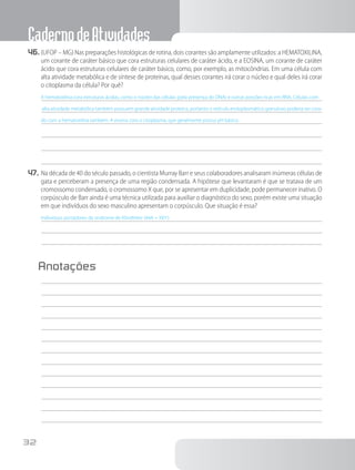 CadernodeAtividades
32
46.	(UFOP – MG) Nas preparações histológicas de rotina, dois corantes são amplamente utilizados: a HEMATOXILINA,
um corante de caráter básico que cora estruturas celulares de caráter ácido, e a EOSINA, um corante de caráter
ácido que cora estruturas celulares de caráter básico, como, por exemplo, as mitocôndrias. Em uma célula com
alta atividade metabólica e de síntese de proteínas, qual desses corantes irá corar o núcleo e qual deles irá corar
o citoplasma da célula? Por quê?
A hematoxilina cora estruturas ácidas, como o núcleo das células (pela presença do DNA) e outras porções ricas em RNA. Células com
alta atividade metabólica também possuem grande atividade proteica, portanto o retículo endoplasmático granuloso poderia ser cora-
do com a hematoxilina também. A eosina cora o citoplasma, que geralmente possui pH básico.
47.	Na década de 40 do século passado, o cientista Murray Barr e seus colaboradores analisaram inúmeras células de
gata e perceberam a presença de uma região condensada. A hipótese que levantaram é que se tratava de um
cromossomo condensado, o cromossomo X que, por se apresentar em duplicidade, pode permanecer inativo. O
corpúsculo de Barr ainda é uma técnica utilizada para auxiliar o diagnóstico do sexo, porém existe uma situação
em que indivíduos do sexo masculino apresentam o corpúsculo. Que situação é essa?
Indivíduos portadores da síndrome de Klinefelter (44A + XXY).
Anotações
	
 